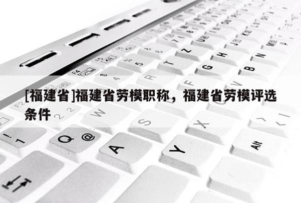 [福建省]福建省勞模職稱，福建省勞模評(píng)選條件