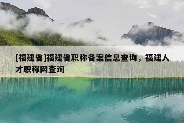 [福建省]福建省職稱備案信息查詢，福建人才職稱網(wǎng)查詢