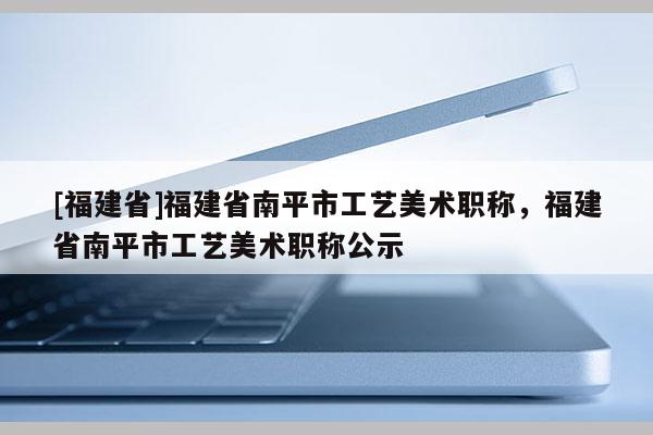 [福建省]福建省南平市工藝美術(shù)職稱，福建省南平市工藝美術(shù)職稱公示