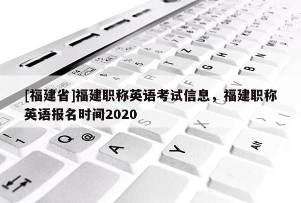 [福建省]福建職稱英語考試信息，福建職稱英語報名時間2020