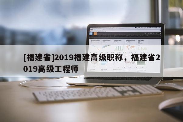 [福建省]2019福建高級(jí)職稱，福建省2019高級(jí)工程師