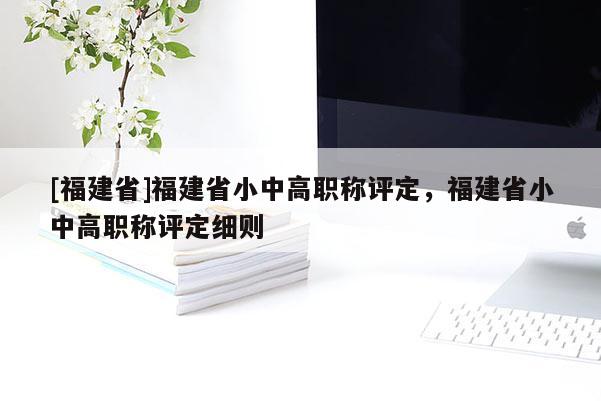 [福建省]福建省小中高職稱評定，福建省小中高職稱評定細(xì)則