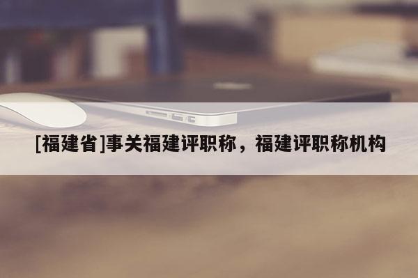 [福建省]事關福建評職稱，福建評職稱機構