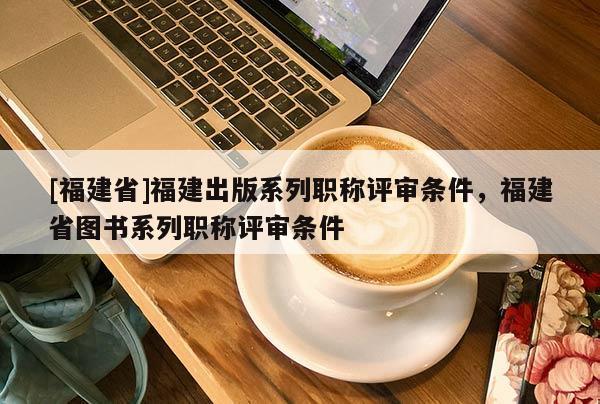 [福建省]福建出版系列職稱評(píng)審條件，福建省圖書系列職稱評(píng)審條件