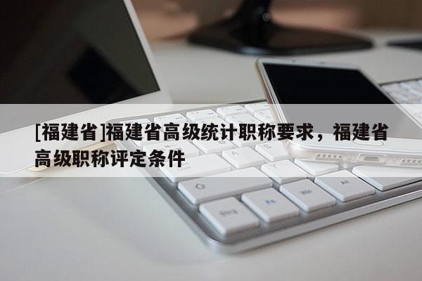 [福建省]福建省高級統(tǒng)計職稱要求，福建省高級職稱評定條件