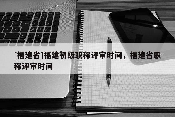 [福建省]福建初級職稱評審時間，福建省職稱評審時間