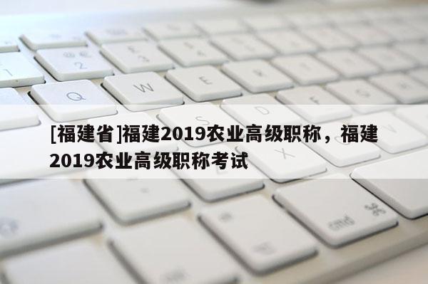 [福建省]福建2019農(nóng)業(yè)高級職稱，福建2019農(nóng)業(yè)高級職稱考試