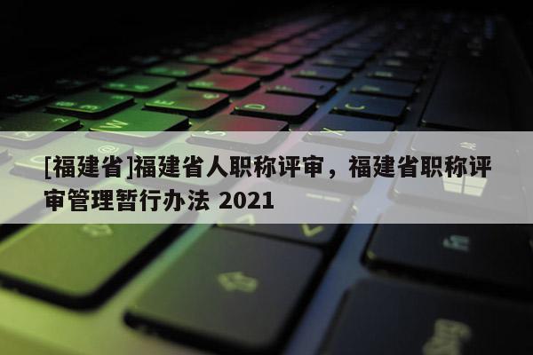 [福建省]福建省人職稱評審，福建省職稱評審管理暫行辦法 2021