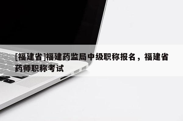 [福建省]福建藥監(jiān)局中級職稱報(bào)名，福建省藥師職稱考試