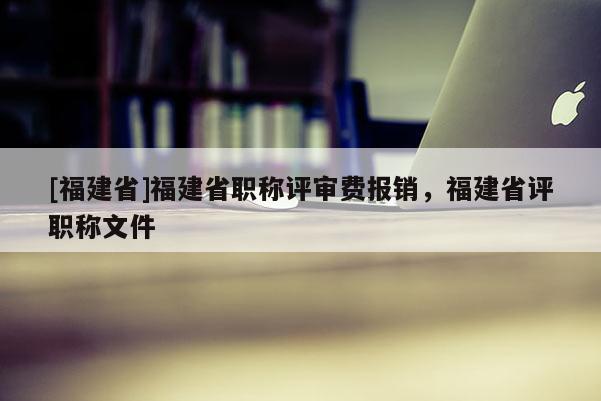 [福建省]福建省職稱評審費報銷，福建省評職稱文件