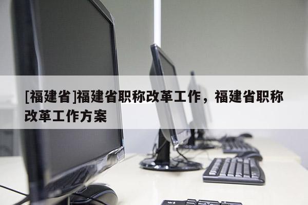 [福建省]福建省職稱改革工作，福建省職稱改革工作方案