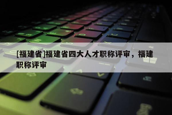 [福建省]福建省四大人才職稱評審，福建 職稱評審