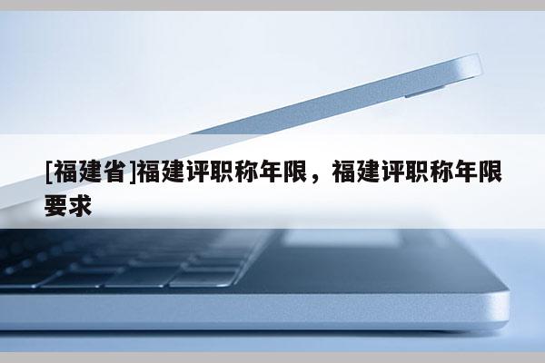 [福建省]福建評職稱年限，福建評職稱年限要求