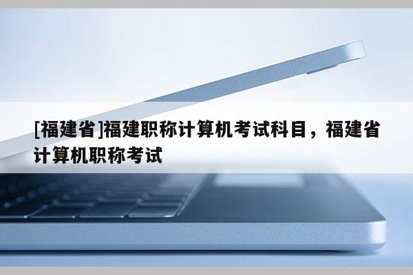 [福建省]福建職稱計算機考試科目，福建省計算機職稱考試