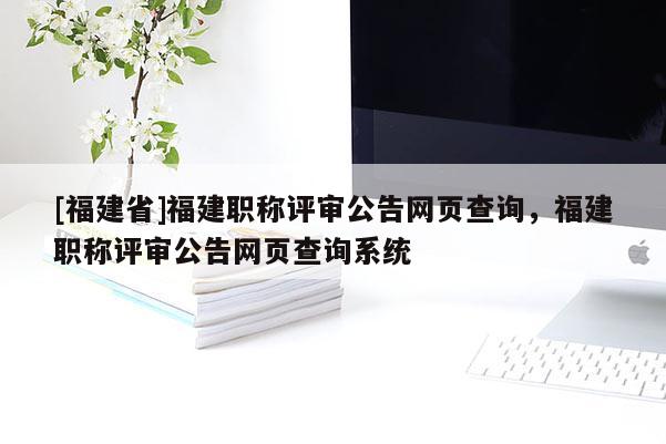 [福建省]福建職稱評審公告網(wǎng)頁查詢，福建職稱評審公告網(wǎng)頁查詢系統(tǒng)