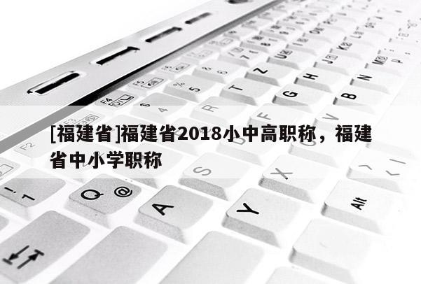 [福建省]福建省2018小中高職稱，福建省中小學職稱