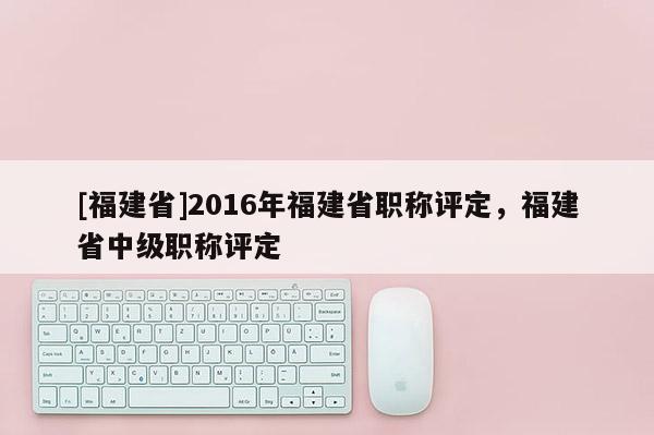 [福建省]2016年福建省職稱評定，福建省中級職稱評定