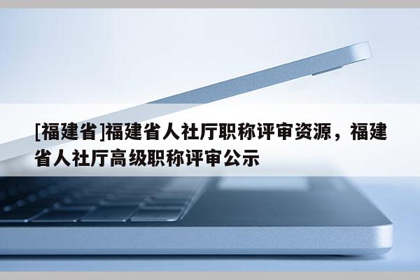 [福建省]福建省人社廳職稱評審資源，福建省人社廳高級職稱評審公示