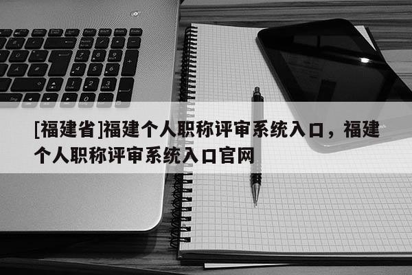 [福建省]福建個人職稱評審系統(tǒng)入口，福建個人職稱評審系統(tǒng)入口官網(wǎng)