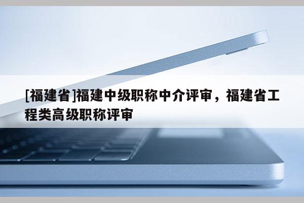 [福建省]福建中級職稱中介評審，福建省工程類高級職稱評審