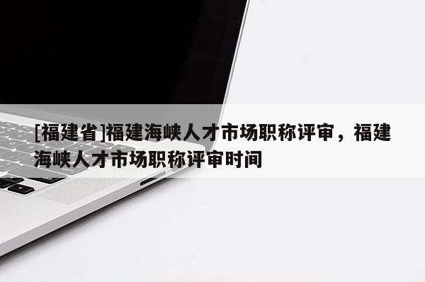 [福建省]福建海峽人才市場職稱評審，福建海峽人才市場職稱評審時間