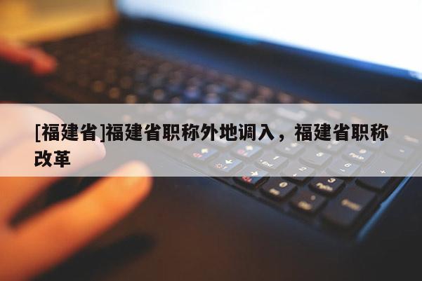 [福建省]福建省職稱外地調(diào)入，福建省職稱改革