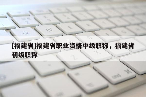 [福建省]福建省職業(yè)資格中級職稱，福建省初級職稱