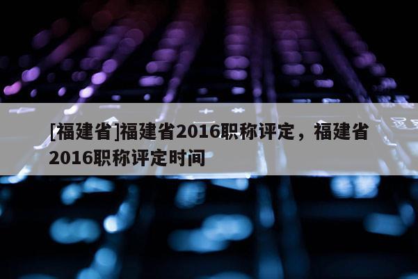 [福建省]福建省2016職稱評(píng)定，福建省2016職稱評(píng)定時(shí)間