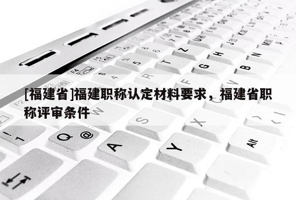 [福建省]福建職稱認(rèn)定材料要求，福建省職稱評(píng)審條件