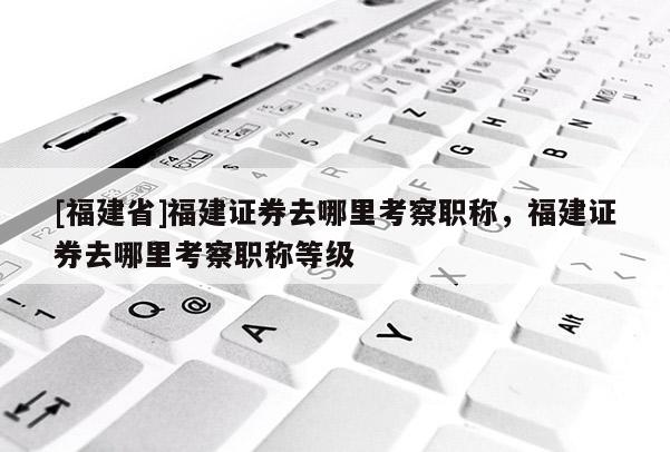 [福建省]福建證券去哪里考察職稱，福建證券去哪里考察職稱等級