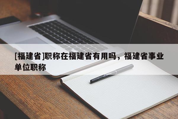 [福建省]職稱在福建省有用嗎，福建省事業(yè)單位職稱