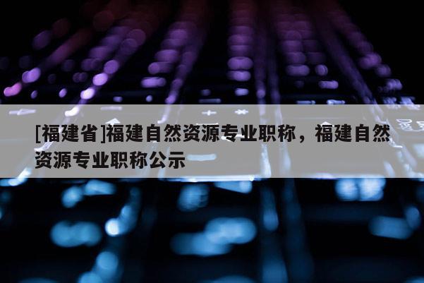 [福建省]福建自然資源專業(yè)職稱，福建自然資源專業(yè)職稱公示