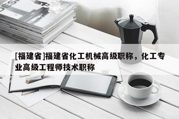 [福建省]福建省化工機(jī)械高級(jí)職稱，化工專業(yè)高級(jí)工程師技術(shù)職稱