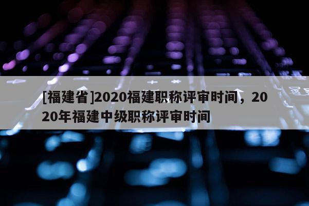 [福建省]2020福建職稱評(píng)審時(shí)間，2020年福建中級(jí)職稱評(píng)審時(shí)間