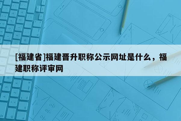 [福建省]福建晉升職稱公示網(wǎng)址是什么，福建職稱評(píng)審網(wǎng)