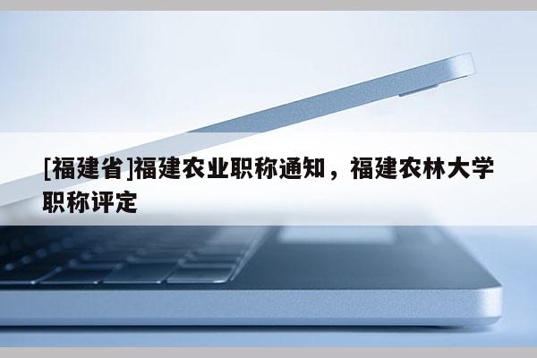 [福建省]福建農(nóng)業(yè)職稱通知，福建農(nóng)林大學(xué)職稱評定