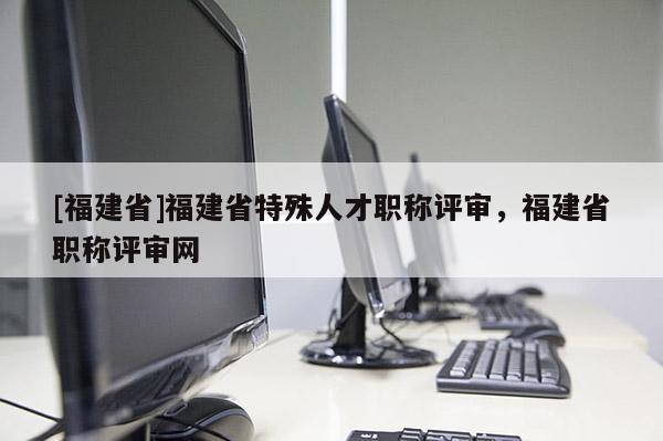 [福建省]福建省特殊人才職稱評(píng)審，福建省職稱評(píng)審網(wǎng)