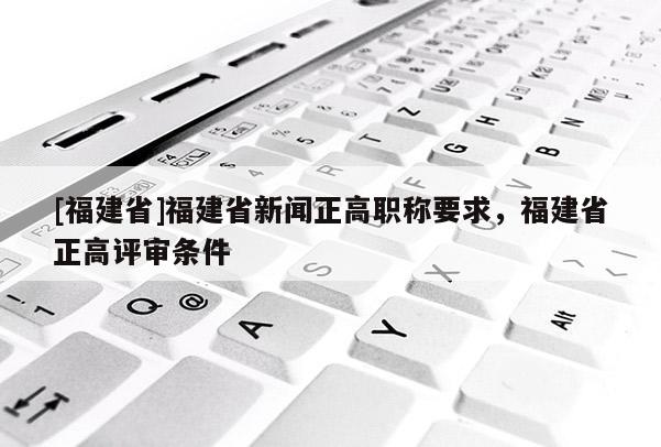 [福建省]福建省新聞?wù)呗毞Q要求，福建省正高評審條件