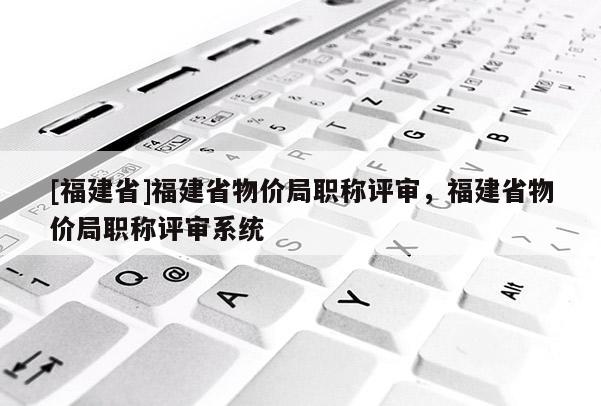 [福建省]福建省物價局職稱評審，福建省物價局職稱評審系統(tǒng)