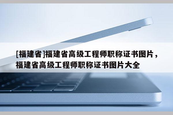 [福建省]福建省高級(jí)工程師職稱證書圖片，福建省高級(jí)工程師職稱證書圖片大全