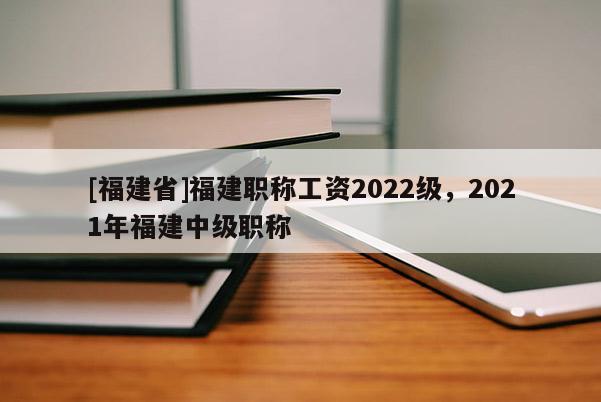 [福建省]福建職稱工資2022級，2021年福建中級職稱