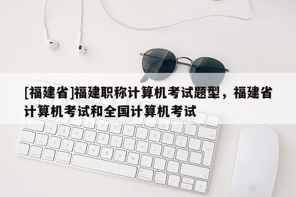 [福建省]福建職稱計算機考試題型，福建省計算機考試和全國計算機考試