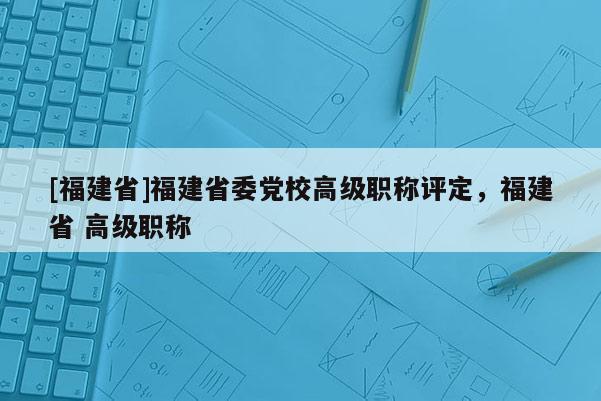 [福建省]福建省委黨校高級職稱評定，福建省 高級職稱