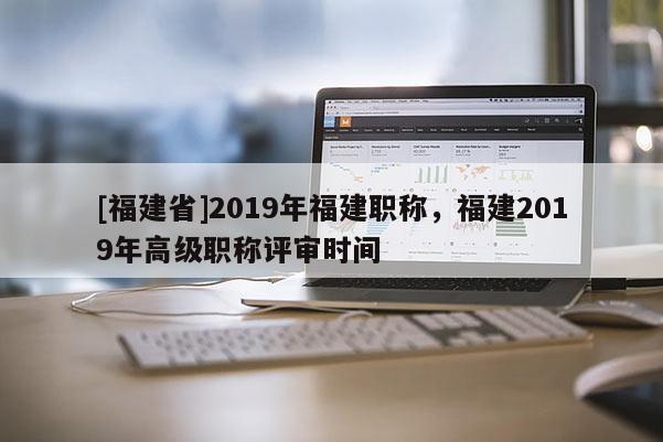 [福建省]2019年福建職稱，福建2019年高級(jí)職稱評(píng)審時(shí)間