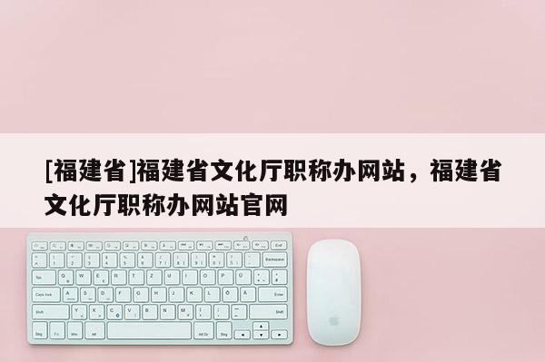 [福建省]福建省文化廳職稱辦網站，福建省文化廳職稱辦網站官網