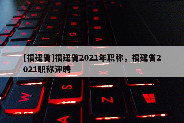 [福建省]福建省2021年職稱，福建省2021職稱評(píng)聘