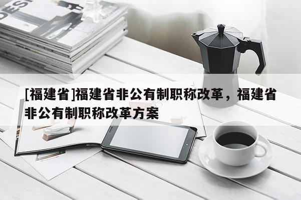 [福建省]福建省非公有制職稱改革，福建省非公有制職稱改革方案