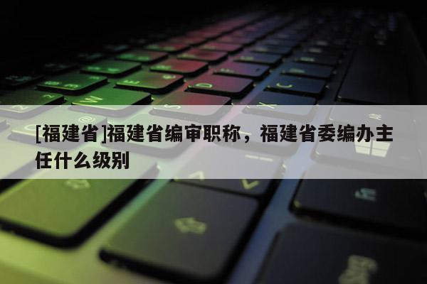 [福建省]福建省編審職稱，福建省委編辦主任什么級(jí)別