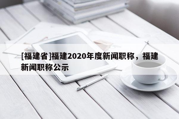 [福建省]福建2020年度新聞職稱，福建新聞職稱公示