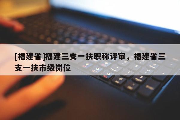 [福建省]福建三支一扶職稱評(píng)審，福建省三支一扶市級(jí)崗位